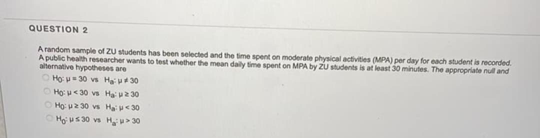 QUESTION 2
A random sample of ZU students has been selected and the time spent on moderate physical activities (MPA) per day for each student is recorded.
A public health researcher wants to test whether the mean daily time spent on MPA by ZU students is at least 30 minutes. The appropriate null and
alternative hypotheses are
O Ho: H = 30 vs Ha:u#30
O Ho: H< 30 vs Ha u2 30
O Ho: u2 30 vs Ha <30
O Ho: HS 30 vs Ha> 30
