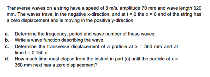 Transverse waves on a string have a speed of 8 m/s, amplitude 70 mm and wave length 320
mm. The waves travel in the negative x-direction, and at t = 0 the x = 0 end of the string has
a zero displacement and is moving in the positive y-direction.
a. Determine the frequency, period and wave number of these waves.
b. Write a wave function describing the wave.
c. Determine the transverse displacement of a particle at x = 360 mm and at
time t = 0.150 s.
d. How much time must elapse from the instant in part (c) until the particle at x =
360 mm next has a zero displacement?
