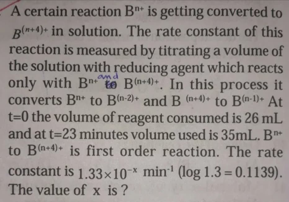 A certain reaction Bn* is getting converted to
Bln+4)+ in solution. The rate constant of this
reaction is measured by titrating a volume of
the solution with reducing agent which reacts
only with Bn+te Bn+4)+. In this process it
converts Bn+ to Bn-2)+ and B (n+4)+ to B(n-1)+ At
t=0 the volume of reagent consumed is 26 mL
and at t=23 minutes volume used is 35mL. B*+
to B(n+4)+ is first order reaction. The rate
and
constant is 1.33×10* min' (log 1.3 = 0.1139).
The value of x is ?
%3D
