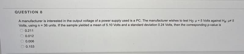 QUESTION 8
A manufacturer is interested in the output voltage of a power supply used is a PC. The manufacturer wishes to test Ho: u = 5 Volts against Ha: p# 5
Volts, using n = 36 units. If the sample yielded a mean of 5.10 Volts and a standard deviation 0.24 Volts, then the corresponding p-value is
O 0.211
0.012
0.006
0.153
