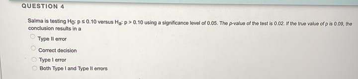 QUESTION 4
Salma is testing Họ: ps0.10 versus Ha: p> 0.10 using a significance level of 0.05. The p-value of the test is 0.02. If the true value of p is 0.09, the
conclusion results in a
Туре II еor
Correct decision
Type I error
O Both Type I and Type Il errors
