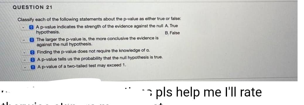 QUESTION 21
Classify each of the following statements about the p-value as either true or false:
B Ap-value indicates the strength of the evidence against the null A. True
hypothesis.
B. False
8 The larger the p-value is, the more conclusive the evidence is
against the null hypothesis.
8 Finding the p-value does not require the knowledge of a.
O Ap-value tells us the probability that the null hypothesis is true.
8 Ap-value of a two-tailed test may exceed 1.
pls help me l'll rate
