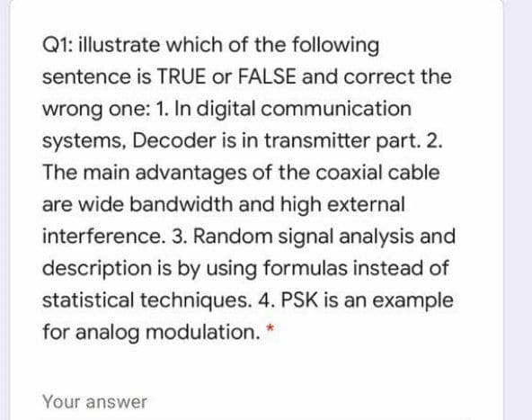 Q1: illustrate which of the following
sentence is TRUE or FALSE and correct the
wrong one: 1. In digital communication
systems, Decoder is in transmitter part. 2.
The main advantages of the coaxial cable
are wide bandwidth and high external
interference. 3. Random signal analysis and
description is by using formulas instead of
statistical techniques. 4. PSK is an example
for analog modulation. *
Your answer
