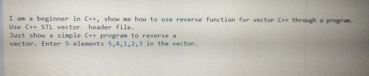 I am a beginner in C++, show me how to use reverse function for vector C++ through a program.
Use C++ STL vector
header file.
Just show a simple C++ program to reverse a
vector. Enter 5 elements 5,4,1,2,3 in the vector.
