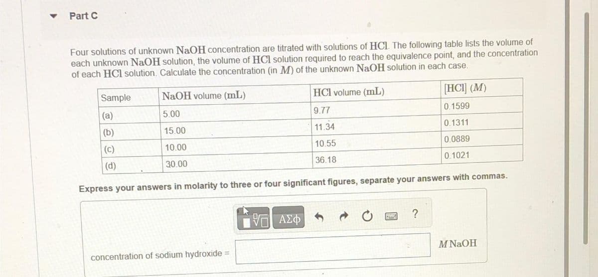 Part C
Four solutions of unknown NaOH concentration are titrated with solutions of HCL. The following table lists the volume of
each unknown NaOH solution, the volume of HCl solution required to reach the equivalence point, and the concentration
of each HCl solution. Calculate the concentration (in M) of the unknown NaOH solution in each case.
Sample
(a)
(b)
(C)
(d)
NaOH volume (mL)
5.00
15.00
10.00
30.00
concentration of sodium hydroxide =
HCI volume (mL)
9.77
11.34
10.55
36.18
Express your answers in molarity to three or four significant figures, separate your answers with commas.
ΑΣΦ
[HCI] (M)
0.1599
0.1311
0.0889
0.1021
?
M NaOH