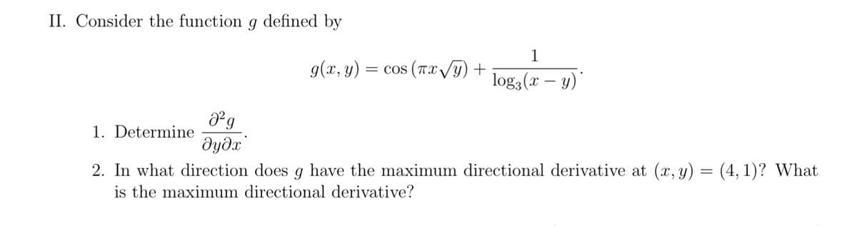 II. Consider the function g defined by
1
g(x, y)
= cos ( TX Vy) +
log3(x – y)"
1. Determine
2. In what direction does g have the maximum directional derivative at (x, y) = (4, 1)? What
is the maximum directional derivative?
