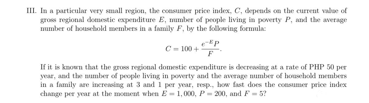 III. In a particular very small region, the consumer price index, C, depends on the current value of
gross regional domestic expenditure E, number of people living in poverty P, and the average
number of household members in a family F, by the following formula:
-EP
C = 100 +
F
If it is known that the gross regional domestic expenditure is decreasing at a rate of PHP 50 per
year, and the number of people living in poverty and the average number of household members
in a family are increasing at 3 and 1 per year, resp., how fast does the consumer price index
change per year at the moment when E = 1, 000, P = 200, and F = 5?
