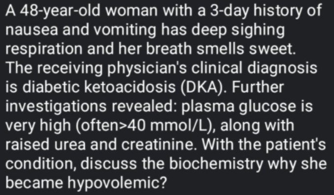 A 48-year-old woman with a 3-day history of
nausea and vomiting has deep sighing
respiration and her breath smells sweet.
The receiving physician's clinical diagnosis
is diabetic ketoacidosis (DKA). Further
investigations revealed: plasma glucose is
very high (often>40 mmol/L), along with
raised urea and creatinine. With the patient's
condition, discuss the biochemistry why she
became hypovolemic?
