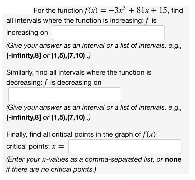 For the function f(x) = −3x³ +81x + 15, find
all intervals where the function is increasing: f is
increasing on
(Give your answer as an interval or a list of intervals, e.g.,
(-infinity,8] or (1,5),(7,10).)
Similarly, find all intervals where the function is
decreasing: f is decreasing on
(Give your answer as an interval or a list of intervals, e.g.,
(-infinity,8] or (1,5),(7,10).)
Finally, find all critical points in the graph of f(x)
critical points: x =
(Enter your x-values as a comma-separated list, or none
if there are no critical points.)