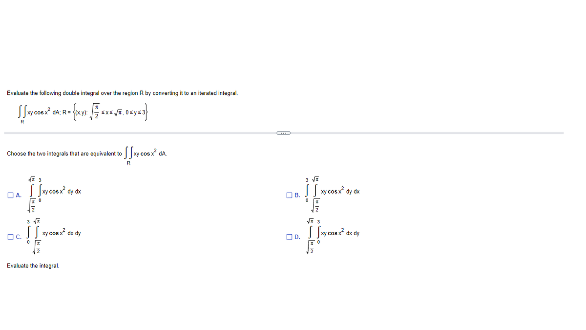 Evaluate the following double integral over the region R by converting it to an iterated integral.
= {(x,y);- [7 SXS √JE. OS y ≤3}
SXSVT,
Ssxy cos x²
R
Choose the two integrals that are equivalent to
√3
Da fantas
S Sxy cos x² dy dx
A.
ло
C.
dA; R=
3√√T
SS
SEIN
xy cos x² dx dy
Evaluate the integral.
Ssxy cos x² da.
R
(…)
3 √√
SS xy cos x² dy dx
11
B.
I
√√3
Sxy cos x²
dx dy
D.