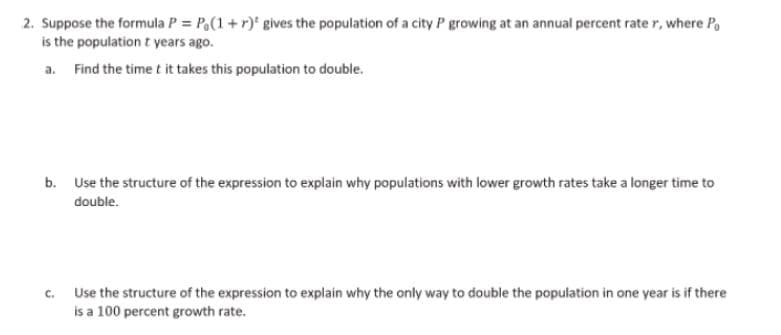 2. Suppose the formula P = Po(1+r) gives the population of a city P growing at an annual percent rate r, where Po
is the population t years ago.
a. Find the time t it takes this population to double.
b. Use the structure of the expression to explain why populations with lower growth rates take a longer time to
double.
C.
Use the structure of the expression to explain why the only way to double the population in one year is if there
is a 100 percent growth rate.