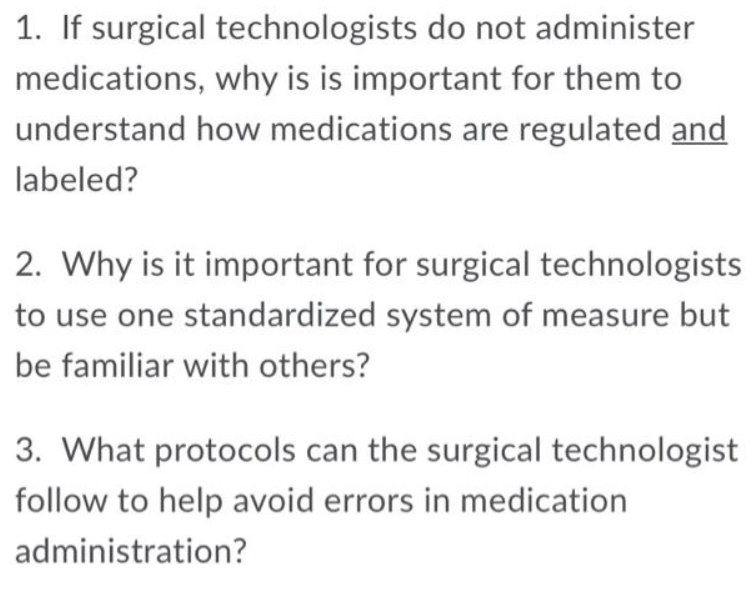 1. If surgical technologists do not administer
medications, why is is important for them to
understand how medications are regulated and
labeled?
2. Why is it important for surgical technologists
to use one standardized system of measure but
be familiar with others?
3. What protocols can the surgical technologist
follow to help avoid errors in medication
administration?
