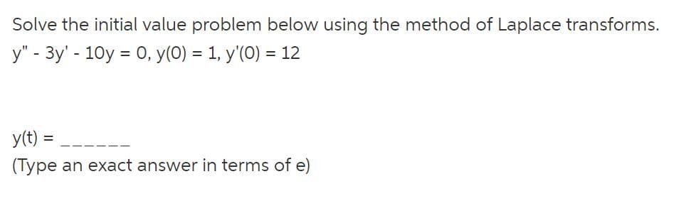 Solve the initial value problem below using the method of Laplace transforms.
y" - 3y' - 10y = 0, y(0) = 1, y'(0) = 12
y(t):
(Type an exact answer in terms of e)
=