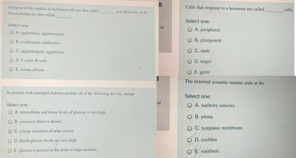 8.
Antigens of the surface of red blood cells are also called
Cells that respond to a hormone are called
cells.
and antibodies in the
blood plasma are also called
Select one:
Select one:
of
O A. peripheral
O A. agglutinins; agglutinogens
O B. erythrogens; antibiotics
O B. pluripotent
O C. agglutinogens; agglutinins
C. stem
O D. T-cells; B-cells
O D. target
O E. serum; plasma
O E. germ
The external acoustic meatus ends at the
In persons with untreated diabetes mellitus all of the following are true, except
Select one:
of
Select one:
O A. auditory ossicles.
O A. intracellular and tissue levels of glucose is very high.
O B. pinna.
O B. excessive thirst is shown.
O C. tympanic membrane.
O C. a large excretion of urine occurs.
D. blood glucose levels are very high.
O D. cochlea.
O E. glucose is present in the urine in large amounts.
O E. vestibule.
