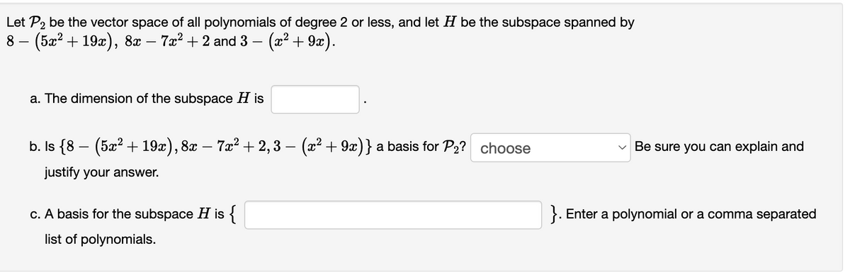 Let P2 be the vector space of all polynomials of degree 2 or less, and let H be the subspace spanned by
8 – (5x² + 19x), 8x – 7a² + 2 and 3 – (x² + 9x).
a. The dimension of the subspace H is
b. Is {8 – (5x² + 19x), 8x – 7x² + 2,3 – (x² + 9x)} a basis for P2? choose
Be sure you can explain and
justify your answer.
c. A basis for the subspace H is {
}. Enter a polynomial or a comma separated
list of polynomials.
