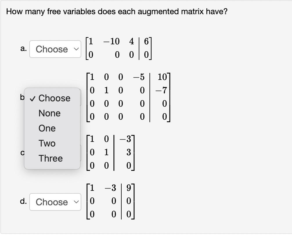 How many free variables does each augmented matrix have?
[1
-10 4 | 6
а.
Choose
0 0
[1
0 0
10
1
-7
b v Choose
0 0 0
None
0 0 0
One
[1 0
0 1
-31
Two
3
Three
[0 0
-3 | 9]
B
d. Choose
