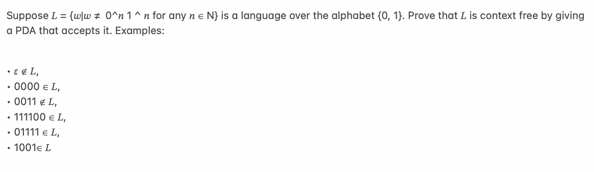 Suppose L = {w/w # 0^n 1^n for any n e N} is a language over the alphabet {0, 1}. Prove that L is context free by giving
a PDA that accepts it. Examples:
• ε & L,
●
• 0000 € L,
• 0011 € L,
111100 € L,
01111 € L,
• 1001€ L