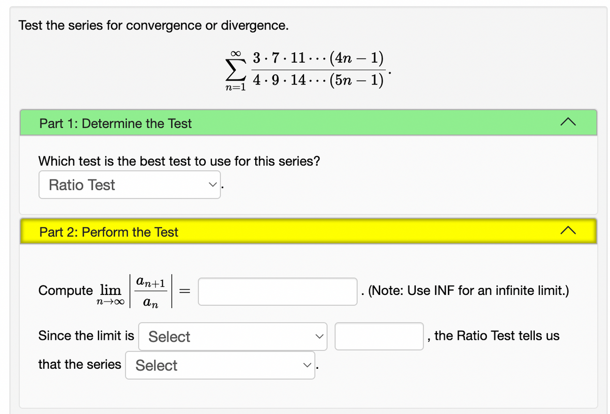 Test the series for convergence or divergence.
(4n – 1)
4. 9 · 14 ..· (5n – 1) '
3.7.11.
..
-
-
n=
Part 1: Determine the Test
Which test is the best test to use for this series?
Ratio Test
Part 2: Perform the Test
An+1
Compute lim
. (Note: Use INF for an infinite limit.)
An
Since the limit is Select
the Ratio Test tells us
that the series Select
