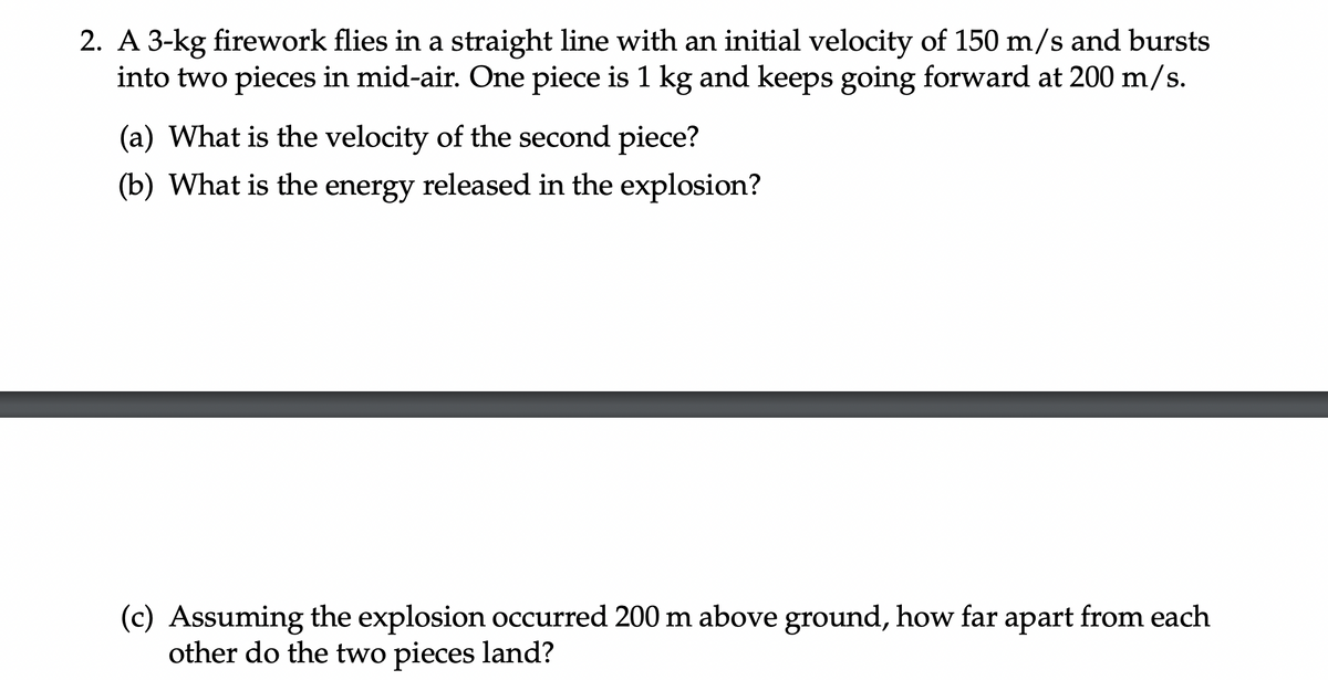 2. A 3-kg firework flies in a straight line with an initial velocity of 150 m/s and bursts
into two pieces in mid-air. One piece is 1 kg and keeps going forward at 200 m/s.
(a) What is the velocity of the second piece?
(b) What is the energy released in the explosion?
(c) Assuming the explosion occurred 200 m above ground, how far apart from each
other do the two pieces land?
