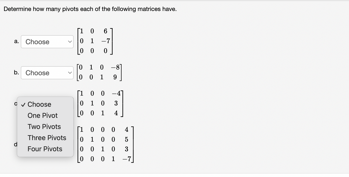 Determine how many pivots each of the following matrices have.
[1 0
6
Choose
0 1
-7
а.
[0 1 0 -8]
b. Choose
|0 0 1
9
Г1 О 0
-4]
0 1 0
0 0 1
c v Choose
3
4
One Pivot
Two Pivots
[1
0 0 0
0 1 0 0
0 0 1
4
Three Pivots
Four Pivots
3
0 0 0 1
-7]
