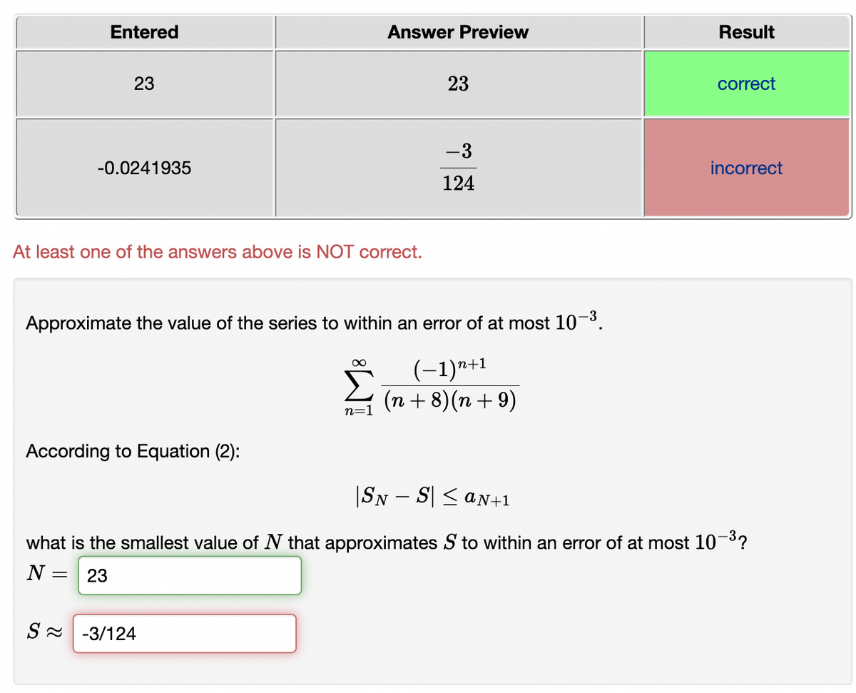 Entered
Answer Preview
Result
23
23
correct
-3
-0.0241935
incorrect
124
At least one of the answers above is NOT correct.
Approximate the value of the series to within an error of at most 103.
(-1)*+1
(n + 8)(n + 9)
n=1
According to Equation (2):
|SN – S| < aN+1
what is the smallest value of N that approximates S to within an error of at most 10³?
N =
23
S - -3/124
