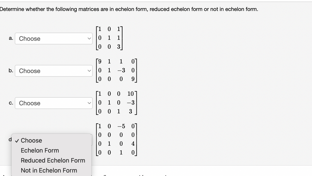Determine whether the following matrices are in echelon form, reduced echelon form or not in echelon form.
[1 0
17
Choose
0 1
1
а.
[0 0 3]
[9
1
1
b. Choose
1
-3 0
0 0
ㅇ
9
[1 0 0
1 0 -3
10
C.
Choose
1
3
[1 0 -5 0
0 0
d
v Choose
1
4
Echelon Form
0 0
1
Reduced Echelon Form
Not in Echelon Form
