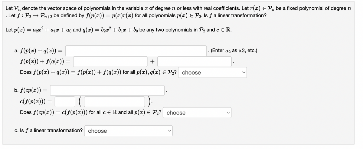 Let Pn denote the vector space of polynomials in the variable x of degree n or less with real coefficients. Let r(x) E Pn be a fixed polynomial of degreen
. Let f : P2 → Pn+2 be defined by f(p(x)) = p(x)r(x) for all polynomials p(x) E P2. Is f a linear transformation?
Let p(x) = a2x2 + a1x + ao and q(x) = b2x² + b1x + bo be any two polynomials in P2 and c E R.
a. f(p(x) +q(x)) =
. (Enter az as a2, etc.)
f(p(x)) + f(q(x)) =
Does f(p(x) + q(x)) = f(p(x)) + f(q(x)) for all p(x), q(x) E P2? choose
b. f(cp(x)) =
c(f(p(x)))
Does f(cp(x)) = c(f(p(x))) for all cER and all p(x) E P2? choose
c. Is f a linear transformation? choose
