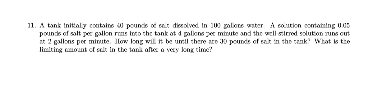 11. A tank initially contains 40 pounds of salt dissolved in 100 gallons water. A solution containing 0.05
pounds of salt per gallon runs into the tank at 4 gallons per minute and the well-stirred solution runs out
at 2 gallons per minute. How long will it be until there are 30 pounds of salt in the tank? What is the
limiting amount of salt in the tank after a very long time?