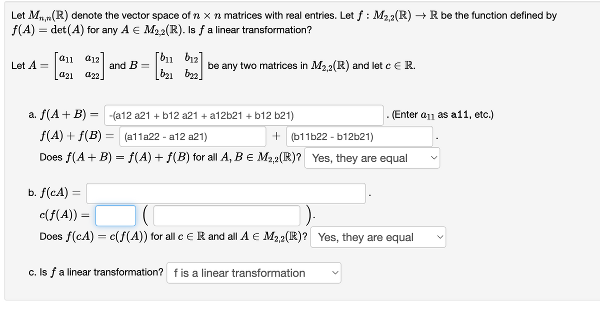 Let Mn,n(R) denote the vector space of n x n matrices with real entries. Let f : M2.2(R) → R be the function defined by
f(A) = det(A) for any A E M2,2(IR). Is ƒ a linear transformation?
[b11 b12]
b21 b2.
a11
a12
Let A
and B
a22.
be any two matrices in M2.2(R) and let c E R.
а21
a. f(A+ B) = -(a12 a21 + b12 a21 + a12b21 + b12 b21)
. (Enter a11 as a11, etc.)
f(A) + f(B) = (a11a22 - a12 a21)
+ (b11b22 - b12b21)
Does f(A+ B) = f(A) + f(B) for all A, B E M2,2(R)? Yes, they are equal
b. f(cA) =
c(f(A)) =
%3D
Does f(cA) = c(f(A)) for all c E R and all A E M2,2(R)? Yes, they are equal
c. Is fa linear transformation? f is a linear transformation
