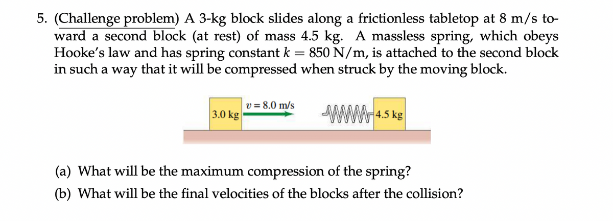 5. (Challenge problem) A 3-kg block slides along a frictionless tabletop at 8 m/s to-
ward a second block (at rest) of mass 4.5 kg. A massless spring, which obeys
Hooke's law and has spring constant k = 850 N/m, is attached to the second block
in such a way that it will be compressed when struck by the moving block.
v = 8.0 m/s
3.0 kg
4.5 kg
(a) What will be the maximum compression of the spring?
(b) What will be the final velocities of the blocks after the collision?
