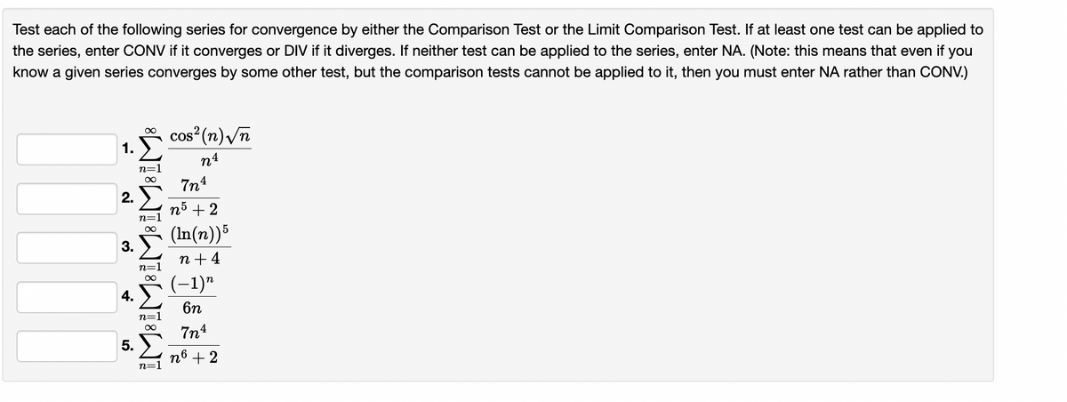 Test each of the following series for convergence by either the Comparison Test or the Limit Comparison Test. If at least one test can be applied to
the series, enter CONV if it converges or DIV if it diverges. If neither test can be applied to the series, enter NA. (Note: this means that even
if
you
know a given series converges by some other test, but the comparison tests cannot be applied to it, then you must enter NA rather than CONV.)
*
1.
cos (n)/n
n4
n=:
7n4
2.
n5 + 2
(In(n))5
3.
n + 4
(-1)"
6n
7n4
n6 + 2
n=1
5.
