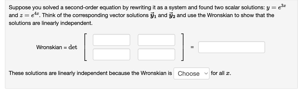 ,3x
Suppose you solved a second-order equation by rewriting it as a system and found two scalar solutions: y = ³x
and ze
ex. Think of the corresponding vector solutions ₁ and 2 and use the Wronskian to show that the
solutions are linearly independent.
Wronskian = det
TE
These solutions are linearly independent because the Wronskian is
Choose
✓for all x.