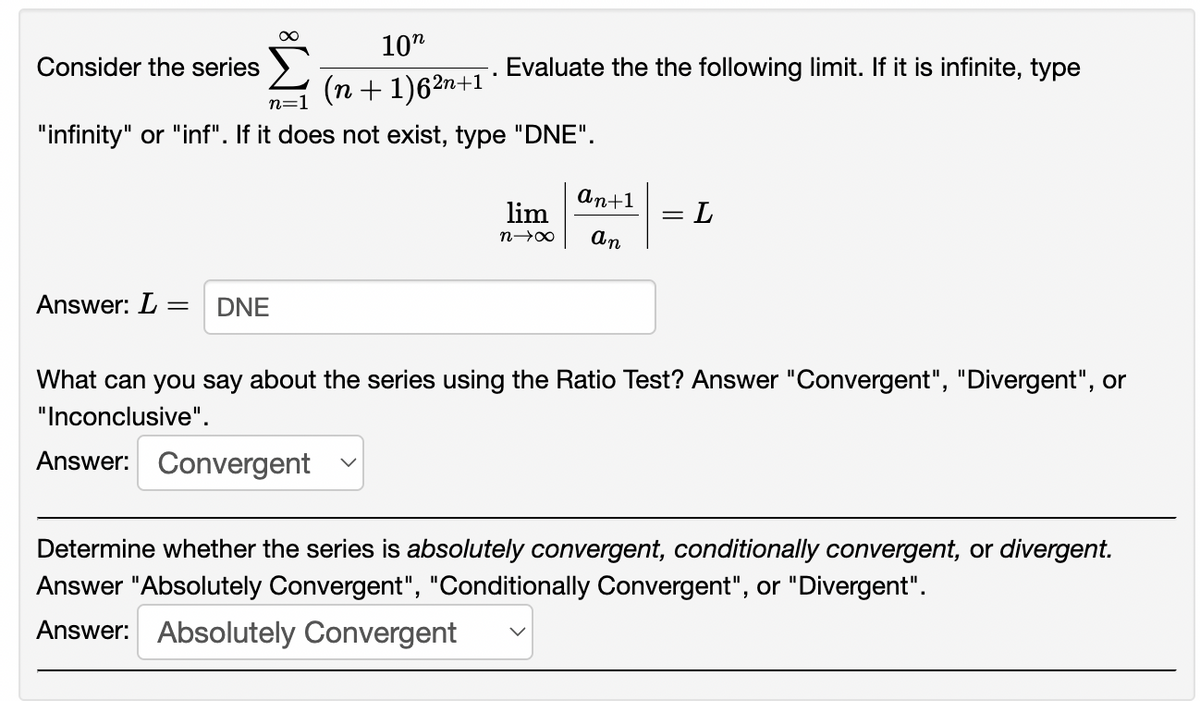 10"
Consider the series
Evaluate the the following limit. If it is infinite, type
(n + 1)62n+1
n=1
"infinity" or "inf". If it does not exist, type "DNE".
An+1
lim
= L
An
Answer: L =
DNE
What can you say about the series using the Ratio Test? Answer "Convergent", "Divergent", or
"Inconclusive".
Answer: Convergent
Determine whether the series is absolutely convergent, conditionally convergent, or divergent.
Answer "Absolutely Convergent", "Conditionally Convergent", or "Divergent".
Answer: Absolutely Convergent
