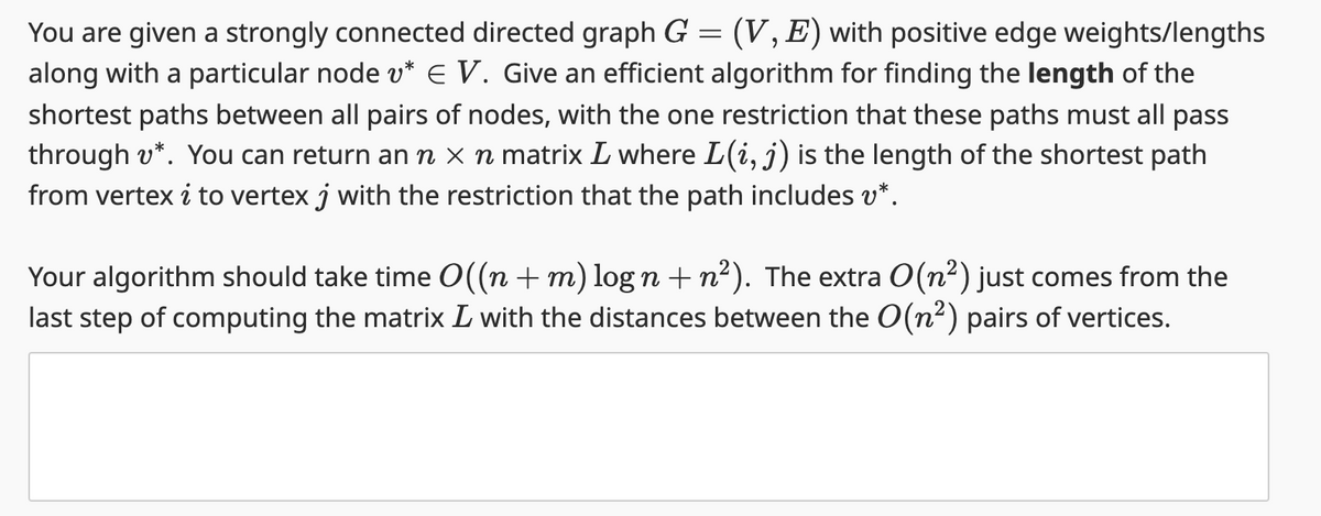 =
You are given a strongly connected directed graph G (V, E) with positive edge weights/lengths
along with a particular node v* € V. Give an efficient algorithm for finding the length of the
shortest paths between all pairs of nodes, with the one restriction that these paths must all pass
through v*. You can return an ŉ × ŉ matrix L where L(i, j) is the length of the shortest path
from vertex i to vertex j with the restriction that the path includes v*.
Your algorithm should take time O((n + m) log n + n²). The extra O(n²) just comes from the
last step of computing the matrix L with the distances between the O(n²) pairs of vertices.