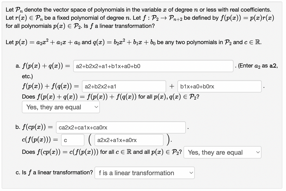 Let Pn denote the vector space of polynomials in the variable x of degreen or less with real coefficients.
Let r(x) E Pn be a fixed polynomial of degree n. Let f : P2 → Pn+2 be defined by f(p(x)) = p(x)r(x)
for all polynomials p(x) E P2. Is fa linear transformation?
Let p(x) = a2x? + a1x + ao and q(x) = b,x² + b1x + bo be any two polynomials in P2 and c E R.
a. f(p(x) + q(x)) = a2+b2x2+a1+b1x+a0+b0
(Enter a2 as a2,
etc.)
f(p(x)) + f(q(x))
a2+b2x2+a1
+ b1x+a0+b0rx
Does f(p(x)+ q(x')) = f(p(x)) + f(q(x)) for all p(x), q(æ) E P2?
Yes, they are equal
b. f(cp(x)) =
са2x2+са1x+саOrx
c(f(p(x))) = c
( a2x2+a1x+aOrx
Does f(cp(x)) = c(f(p(x))) for all c ER and all p(x) E P2? Yes, they are equal
c. Is f a linear transformation? f is a linear transformation
