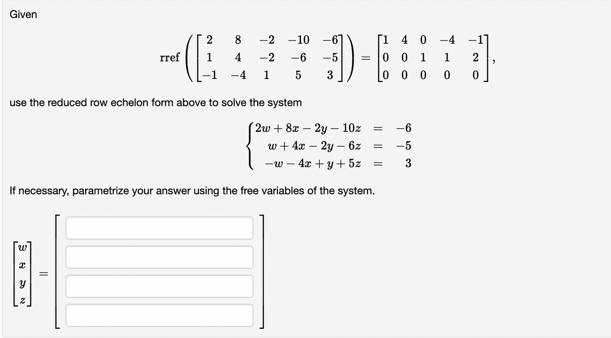 Given
2
8
-2
-10 -67
[1 4 0 -4 -1]
rref
4
-2
-6
-5
0 0 1
1
-4
1
3
00 0
use the reduced row echelon form above to solve the system
2w + 8x - 2у — 10z
-6
w + 4a — 2у — 62
-5
-w – 4x + y+ 5z
If necessary, parametrize your answer using the free variables of the system.
