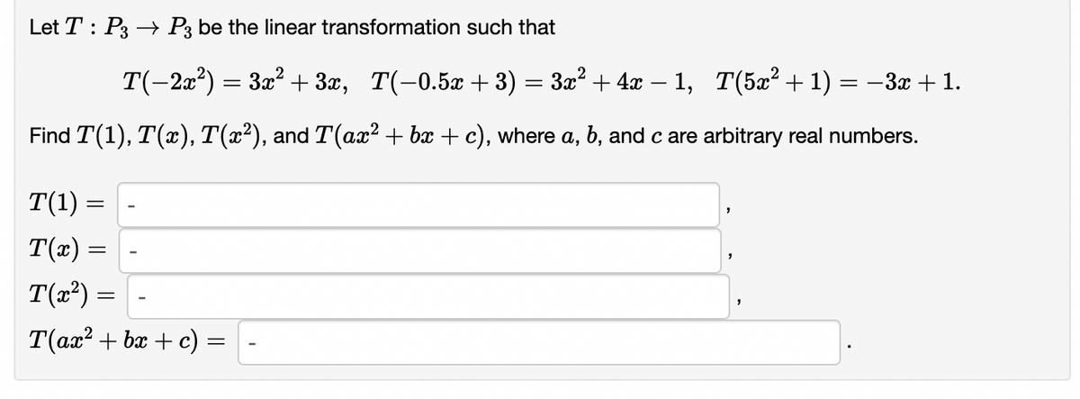 Let T : P3 → P3 be the linear transformation such that
T(-2a?) = 3x? + 3x, T(-0.5x + 3) = 3x? + 4x – 1, T(5x² + 1) = –3x + 1.
Find T(1), T(x), T(x²), and T(ax? + bx + c), where a, b, and c are arbitrary real numbers.
T(1)
T(x) =
T(x²):
T(ax? + bx + c)
