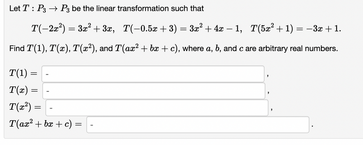Let T : P3 → P3 be the linear transformation such that
T(-2x) = 3x² + 3x, T(-0.5x + 3) = 3x² + 4x – 1, T(5x² + 1) = –3x + 1.
Find T(1), T(x), T(x²), and T(ax? + bx + c), where a, b, and c are arbitrary real numbers.
T(1) :
T(x) :
T(x?) =
T(ax? + bx + c)
