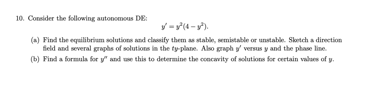 10. Consider the following autonomous DE:
y' = y² (4- y²).
(a) Find the equilibrium solutions and classify them as stable, semistable or unstable. Sketch a direction
field and several graphs of solutions in the ty-plane. Also graph y' versus y and the phase line.
(b) Find a formula for y" and use this to determine the concavity of solutions for certain values of y.