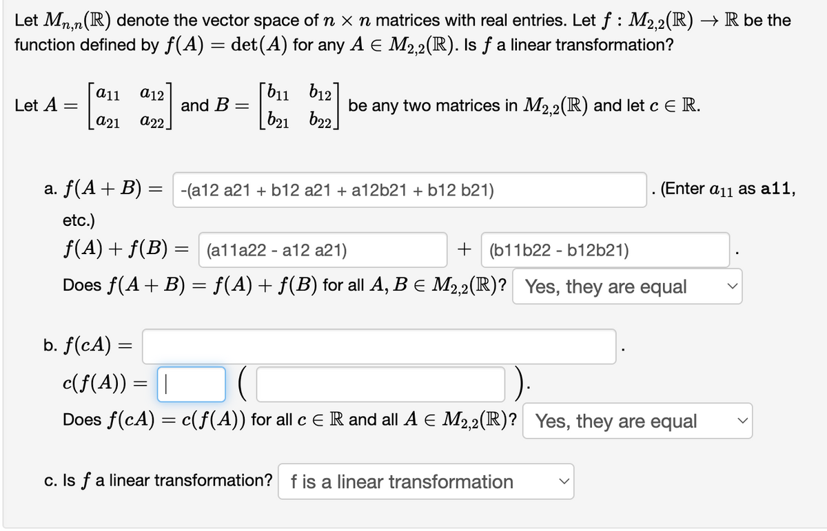 Let Mn.n(R) denote the vector space of n x n matrices with real entries. Let f : M2.2(R) → R be the
function defined by f(A) = det (A) for any A E M2,2(R). Is f a linear transformation?
[b11 b12]
[b21 b22.
а11
a12
Let A =
and B =
be any two matrices in M2.2(R) and let c ER.
a21
а22.
a. f(A+ B) = -(a12 a21 + b12 a21 + a12b21 + b12 b21)
(Enter a11 as a11,
etc.)
f(A) + f(B) = (a11a22 - a12 a21)
+ (b11b22 - b12b21)
Does f(A+ B) = f(A)+ f(B) for all A, B E M2,2(R)? Yes, they are equal
b. f(cA) =
c(f(A) :
Does f(cA) = c(f(A)) for all c E R and all A E M2,2(R)? Yes, they are equal
c. Is f a linear transformation? f is a linear transformation
