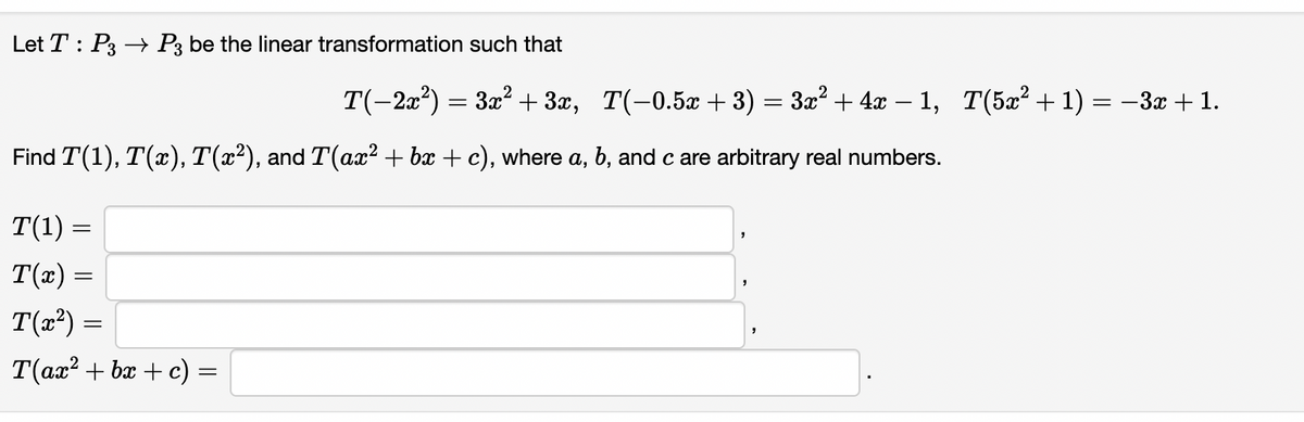 Let T : P3 → P3 be the linear transformation such that
T(-2x²) = 3x² + 3x,
T(-0.5x + 3) = 3x? + 4x – 1, T(5x² + 1) = -3x + 1.
Find T(1), T(x), T(x²), and T(ax? + bx + c), where a, b, and c are arbitrary real numbers.
T(1) =
T(x) =
T(x²) =
T(ax? + bx + c) =
