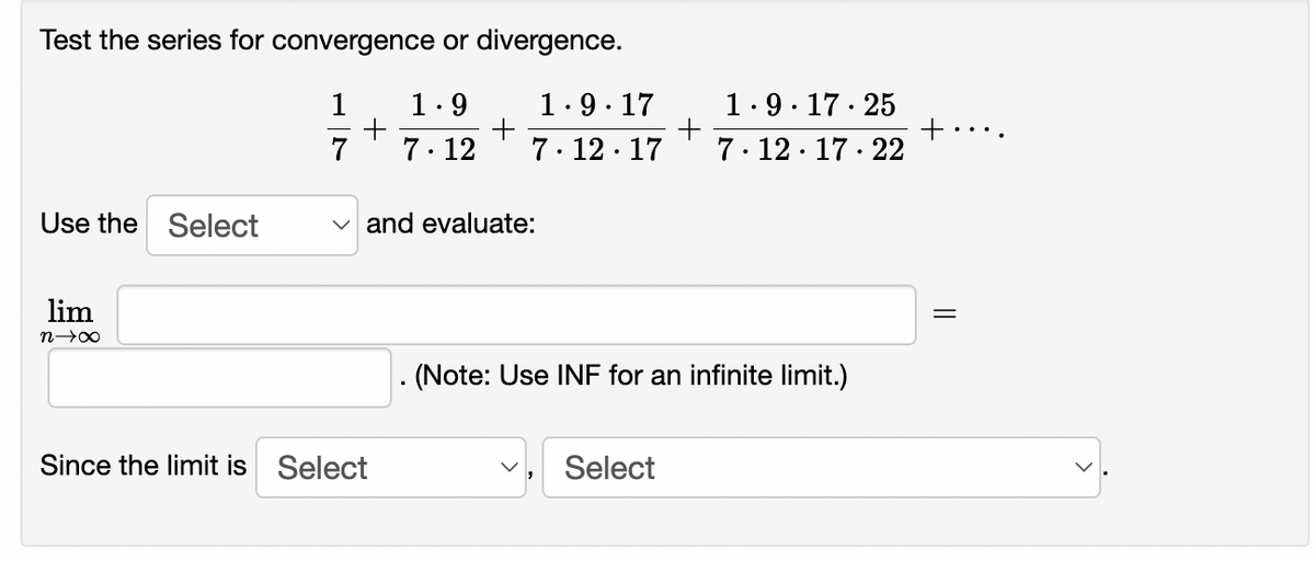 Test the series for convergence or divergence.
1.9. 17· 25
+
7. 12· 17 · 22
1
1.9
1.9. 17
7
7. 12
7. 12 · 17
Use the Select
v and evaluate:
lim
. (Note: Use INF for an infinite limit.)
Since the limit is Select
Select
