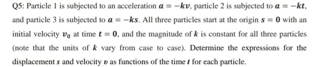 Q5: Particle 1 is subjected to an acceleration a = -kv, particle 2 is subjected to a = -kt,
and particle 3 is subjected to a = -ks. All three particles start at the origin s = 0 with an
%3D
initial velocity vo at time t = 0, and the magnitude of k is constant for all three particles
(note that the units of k vary from case to case). Determine the expressions for the
displacement s and velocity o as functions of the time t for each particle.

