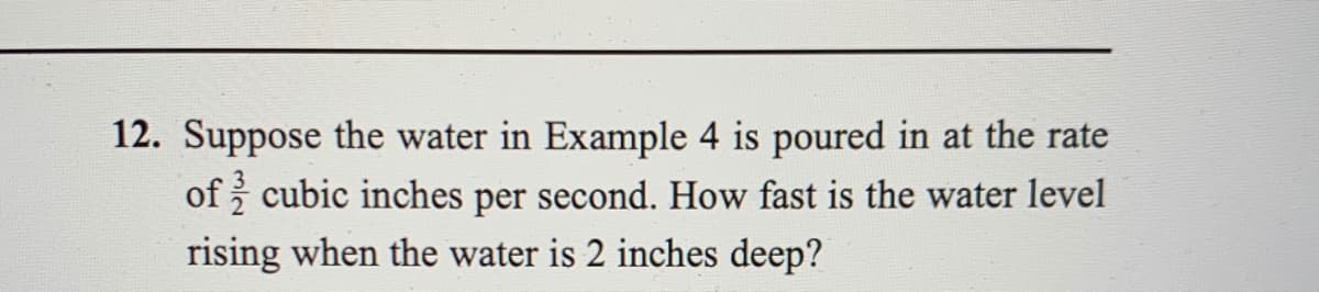 12. Suppose the water in Example 4 is poured in at the rate
of cubic inches per second. How fast is the water level
rising when the water is 2 inches deep?
