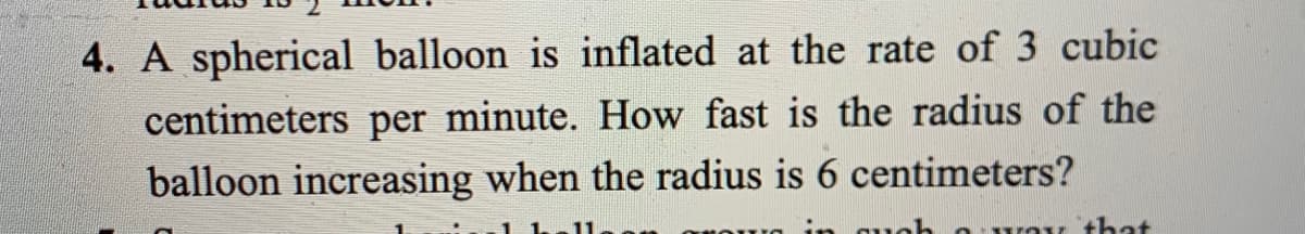 4. A spherical balloon is inflated at the rate of 3 cubic
centimeters per minute. How fast is the radius of the
balloon increasing when the radius is 6 centimeters?
11
auoh a way that
