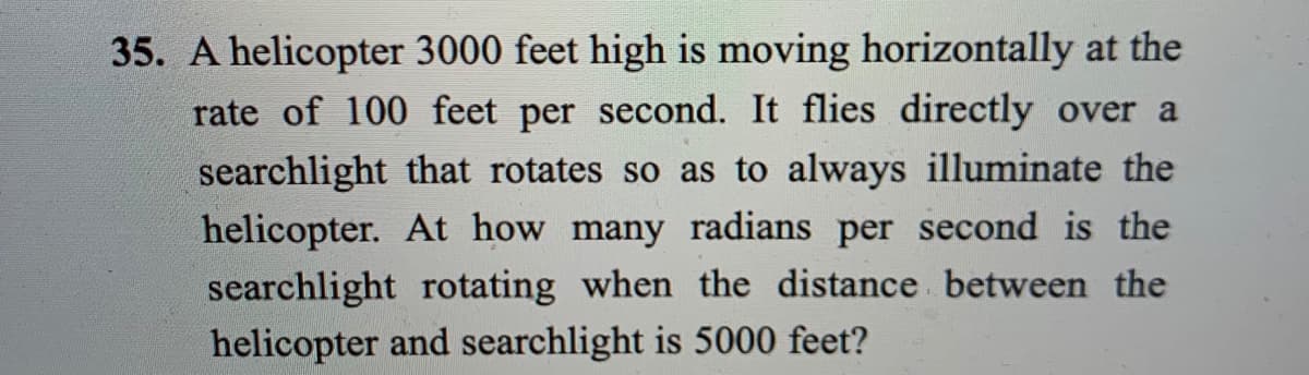 35. A helicopter 3000 feet high is moving horizontally at the
rate of 100 feet per second. It flies directly over a
searchlight that rotates so as to always illuminate the
helicopter. At how many radians per second is the
searchlight rotating when the distance between the
helicopter and searchlight is 5000 feet?

