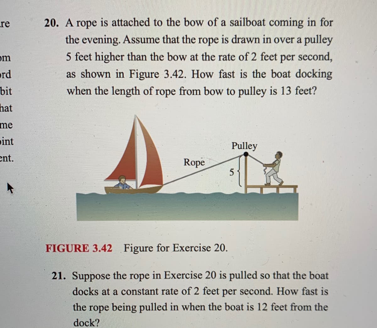 re
20. A rope is attached to the bow of a sailboat coming in for
the evening. Assume that the rope is drawn in over a pulley
5 feet higher than the bow at the rate of 2 feet per second,
om
ord
bit
as shown in Figure 3.42. How fast is the boat docking
when the length of rope from bow to pulley is 13 feet?
hat
me
pint
Pulley
ent.
Rope
FIGURE 3.42 Figure for Exercise 20.
21. Suppose the rope in Exercise 20 is pulled so that the boat
docks at a constant rate of 2 feet per second. How fast is
the rope being pulled in when the boat is 12 feet from the
dock?
