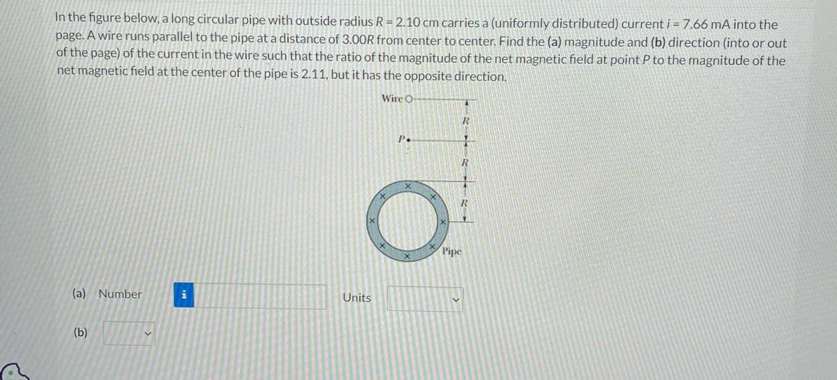 In the figure below, a long circular pipe with outside radius R = 2.10 cm carries a (uniformly distributed) current i = 7.66 mA into the
page. A wire runs parallel to the pipe at a distance of 3.00R from center to center. Find the (a) magnitude and (b) direction (into or out
of the page) of the current in the wire such that the ratio of the magnitude of the net magnetic field at point P to the magnitude of the
net magnetic field at the center of the pipe is 2.11, but it has the opposite direction.
Wire O
(a) Number
(b)
i
Units
P.
R
R
R
Pipe