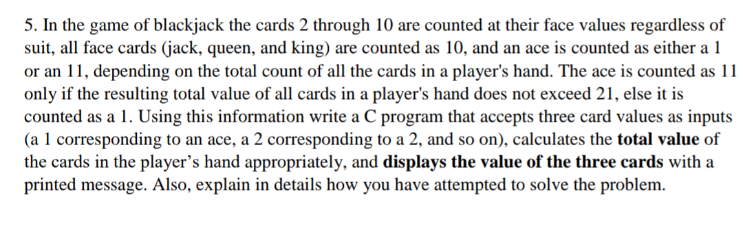 5. In the game of blackjack the cards 2 through 10 are counted at their face values regardless of
suit, all face cards (jack, queen, and king) are counted as 10, and an ace is counted as either a 1
or an 11, depending on the total count of all the cards in a player's hand. The ace is counted as 11
only if the resulting total value of all cards in a player's hand does not exceed 21, else it is
counted as a 1. Using this information write a C program that accepts three card values as inputs
(a 1 corresponding to an ace, a 2 corresponding to a 2, and so on), calculates the total value of
the cards in the player's hand appropriately, and displays the value of the three cards with a
printed message. Also, explain in details how you have attempted to solve the problem.
