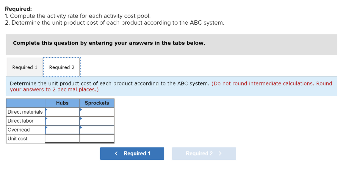 Required:
1. Compute the activity rate for each activity cost pool.
2. Determine the unit product cost of each product according to the ABC system.
Complete this question by entering your answers in the tabs below.
Required 1
Required 2
Determine the unit product cost of each product according to the ABC system. (Do not round intermediate calculations. Round
your answers to 2 decimal places.)
Hubs
Sprockets
Direct materials
Direct labor
Overhead
Unit cost
< Required 1
Required 2 >
